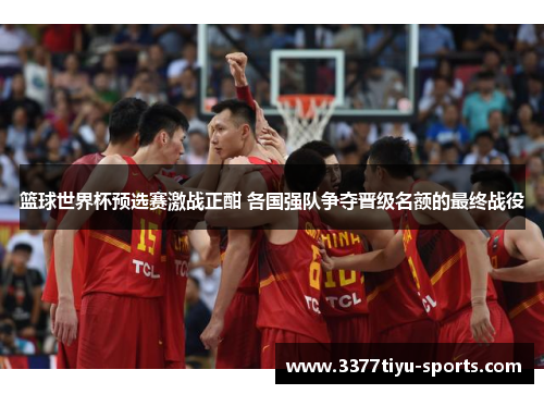 篮球世界杯预选赛激战正酣 各国强队争夺晋级名额的最终战役