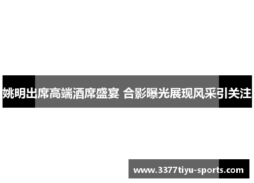 姚明出席高端酒席盛宴 合影曝光展现风采引关注