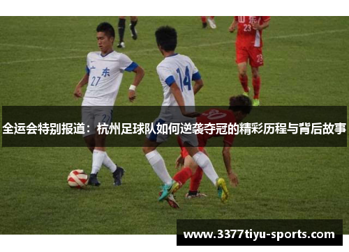 全运会特别报道：杭州足球队如何逆袭夺冠的精彩历程与背后故事